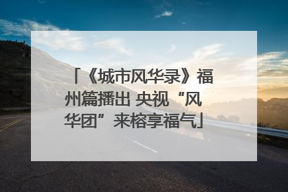 《城市风华录》福州篇播出 央视“风华团”来榕享福气