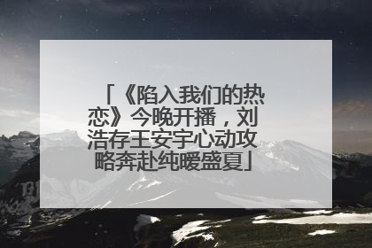 《陷入我们的热恋》今晚开播，刘浩存王安宇心动攻略奔赴纯暧盛夏