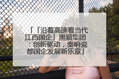 「沿着高速看当代江西国企」黑猫集团：创新驱动，奏响瓷都国企发展新乐章