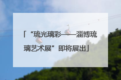 “琉光璃彩——淄博琉璃艺术展”即将展出