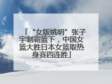 “女版姚明”张子宇制霸篮下，中国女篮大胜日本女篮取热身赛四连胜