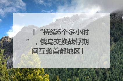 “持续6个多小时”，俄乌交换战俘期间互袭首都地区