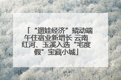 “遛娃经济”撬动端午住宿业新增长 云南红河、玉溪入选“宅度假”宝藏小城
