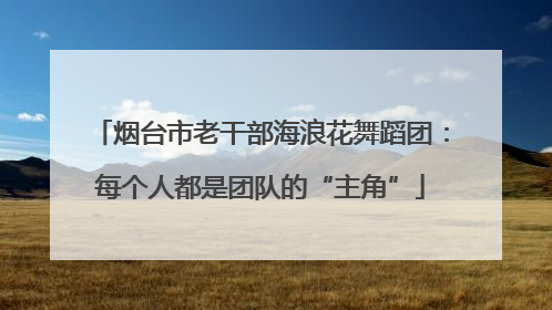 烟台市老干部海浪花舞蹈团：每个人都是团队的“主角”