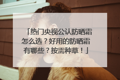 热门央视公认防晒霜怎么选？好用的防晒霜有哪些？按需种草！