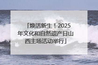 焕活新生！2025年文化和自然遗产日山西主场活动举行