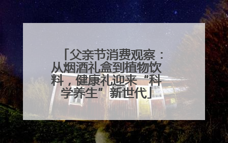 父亲节消费观察：从烟酒礼盒到植物饮料，健康礼迎来“科学养生”新世代
