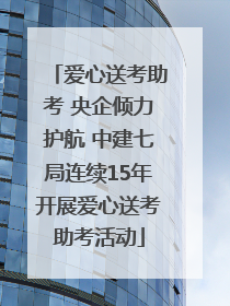 爱心送考助考 央企倾力护航 中建七局连续15年开展爱心送考助考活动