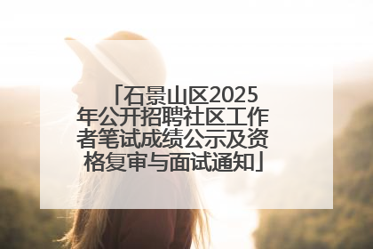 石景山区2025年公开招聘社区工作者笔试成绩公示及资格复审与面试通知
