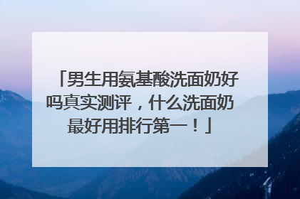 男生用氨基酸洗面奶好吗真实测评，什么洗面奶最好用排行第一！