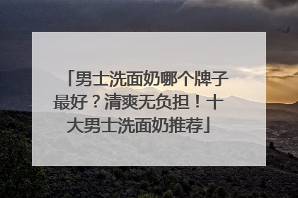 男士洗面奶哪个牌子最好？清爽无负担！十大男士洗面奶推荐