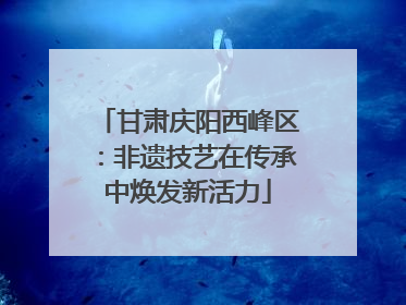 甘肃庆阳西峰区：非遗技艺在传承中焕发新活力