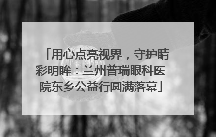 用心点亮视界，守护睛彩明眸：兰州普瑞眼科医院东乡公益行圆满落幕