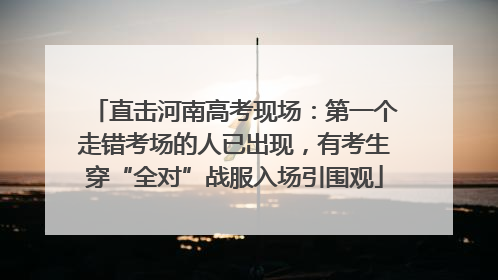 直击河南高考现场：第一个走错考场的人已出现，有考生穿“全对”战服入场引围观