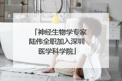 神经生物学专家陆伟全职加入深圳医学科学院