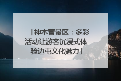 神木营景区：多彩活动让游客沉浸式体验边屯文化魅力