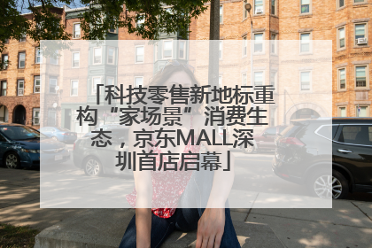 科技零售新地标重构“家场景”消费生态，京东MALL深圳首店启幕