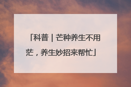 科普｜芒种养生不用茫，养生妙招来帮忙