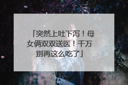 突然上吐下泻！母女俩双双送医！千万别再这么吃了