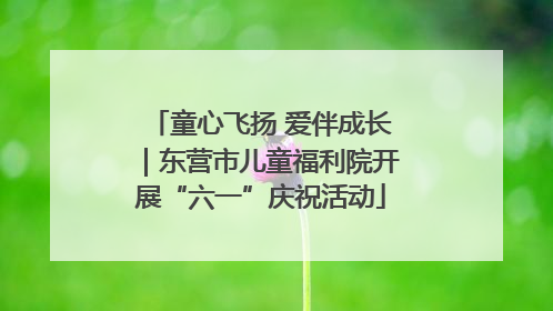 童心飞扬 爱伴成长｜东营市儿童福利院开展“六一”庆祝活动