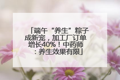 端午“养生”粽子成新宠，加工厂订单增长40%！中药师：养生效果有限