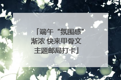 端午“氛围感”渐浓 快来甲骨文主题邮局打卡