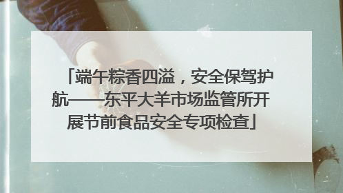 端午粽香四溢，安全保驾护航——东平大羊市场监管所开展节前食品安全专项检查
