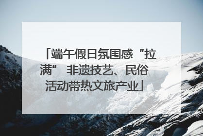 端午假日氛围感“拉满” 非遗技艺、民俗活动带热文旅产业