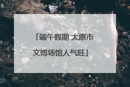端午假期 太原市文博场馆人气旺