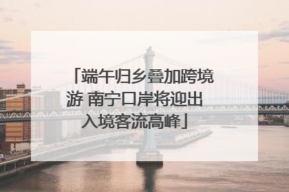 端午归乡叠加跨境游 南宁口岸将迎出入境客流高峰