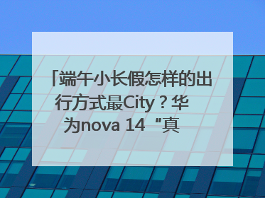 端午小长假怎样的出行方式最City？华为nova 14“真就不一样”！