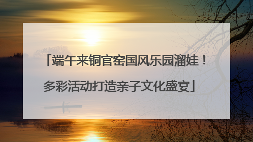 端午来铜官窑国风乐园溜娃！多彩活动打造亲子文化盛宴