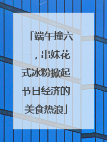 端午撞六一，串妹花式冰粉掀起节日经济的美食热浪
