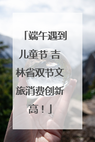 端午遇到儿童节 吉林省双节文旅消费创新高！