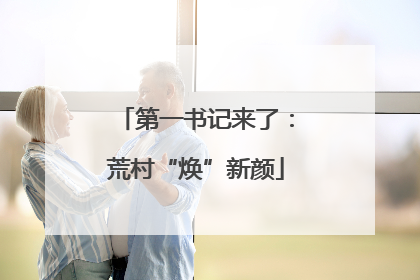 第一书记来了：荒村“焕”新颜