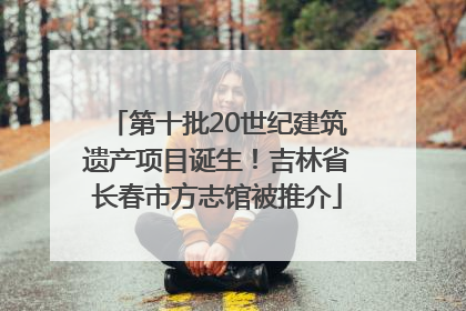 第十批20世纪建筑遗产项目诞生！吉林省长春市方志馆被推介