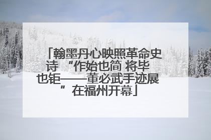 翰墨丹心映照革命史诗 “作始也简 将毕也钜——董必武手迹展”在福州开幕