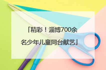 精彩！淄博700余名少年儿童同台献艺