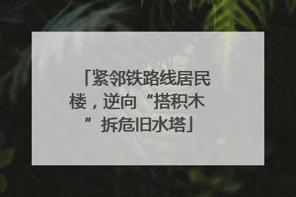 紧邻铁路线居民楼，逆向“搭积木”拆危旧水塔