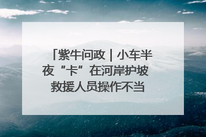 紫牛问政｜小车半夜“卡”在河岸护坡 救援人员操作不当致小车翻下河，然后直接走人了