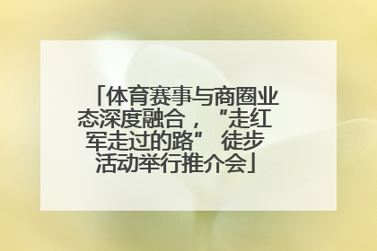 体育赛事与商圈业态深度融合，“走红军走过的路” 徒步活动举行推介会