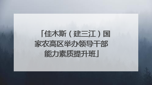 佳木斯（建三江）国家农高区举办领导干部能力素质提升班