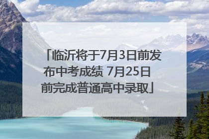 临沂将于7月3日前发布中考成绩 7月25日前完成普通高中录取