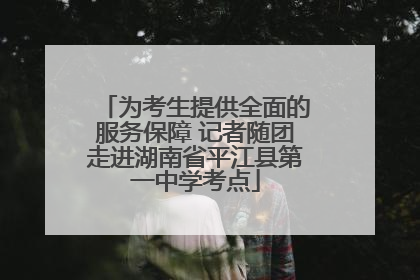 为考生提供全面的服务保障 记者随团走进湖南省平江县第一中学考点