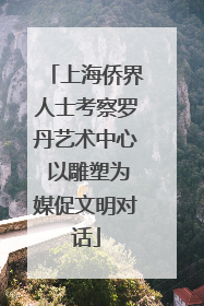 上海侨界人士考察罗丹艺术中心 以雕塑为媒促文明对话