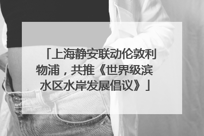 上海静安联动伦敦利物浦，共推《世界级滨水区水岸发展倡议》