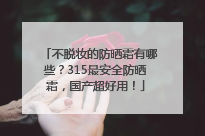 不脱妆的防晒霜有哪些？315最安全防晒霜，国产超好用！