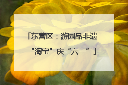 东营区：游园品非遗 “淘宝”庆“六一”