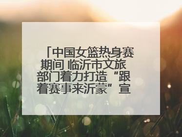 中国女篮热身赛期间 临沂市文旅部门着力打造“跟着赛事来沂蒙”宣传品牌