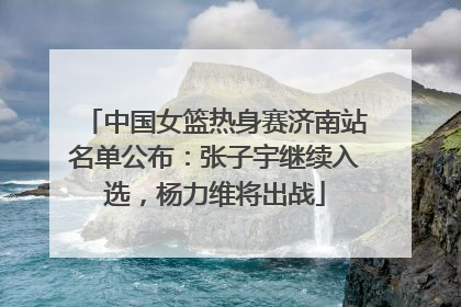 中国女篮热身赛济南站名单公布：张子宇继续入选，杨力维将出战